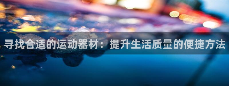 意昂体育4平台是正规平台吗：寻找合适的运动器材：提升生活质量