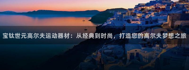 意昂体育4平台注册流程图：宝钛世元高尔夫运动器材：从