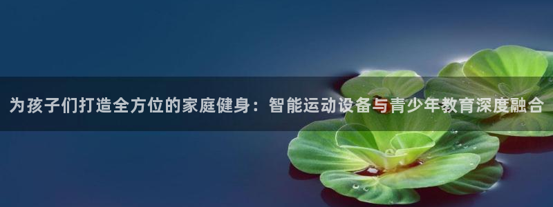 意昂4官网：为孩子们打造全方位的家庭健身：智能运动设备与青少